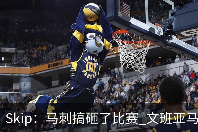 Skip：马刺搞砸了比赛 文班亚马就像詹姆斯一样没有关键基因